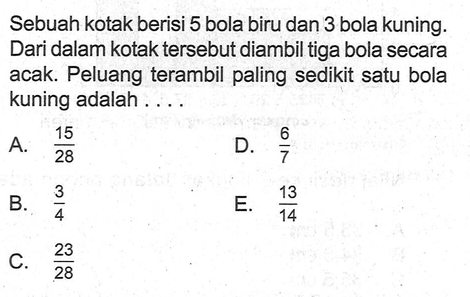 Sebuah kotak berisi 5 bola biru dan 3 bola kuning. Dari dalam kotak tersebut diambil tiga bola secara acak. Peluang terambil paling sedikit satu bola kuning adalah ....