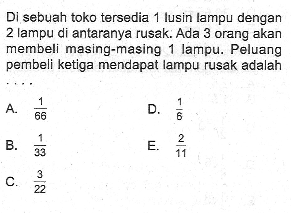 Di sebuah toko tersedia 1 lusin lampu dengan 2 lampu di antaranya rusak. Ada 3 orang akan membeli masing-masing 1 lampu. Peluang pembeli ketiga mendapat lampu rusak adalah...