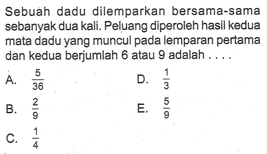 Sebuah dadu dilemparkan bersama-sama sebanyak dua kali. Peluang diperoleh hasil kedua mata dadu yang muncul pada lemparan pertama dan kedua berjumlah 6 atau 9 adalah ....