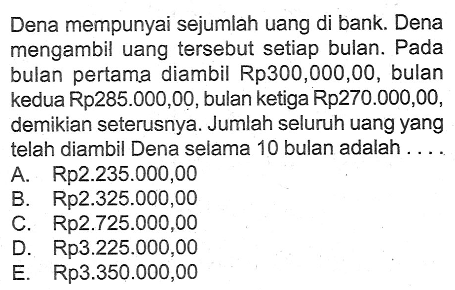 Dena mempunyai sejumlah uang di bank. Dena mengambil uang tersebut setiap bulan. Pada bulan pertama diambil Rp300,000,00, bulan kedua Rp285.000,00, bulan ketiga Rp270.000,00, demikian seterusnya. Jumlah seluruh uang yang telah diambil Dena selama 10 bulan adalah ....