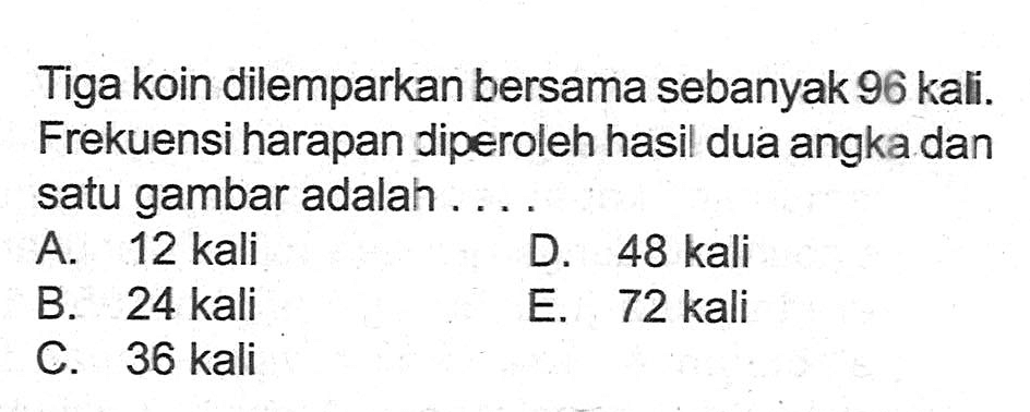 Tiga koin dilemparkan bersama sebanyak 96 kali. Frekuensi harapan diperoleh hasil dua angka dan satu gambar adalah ....