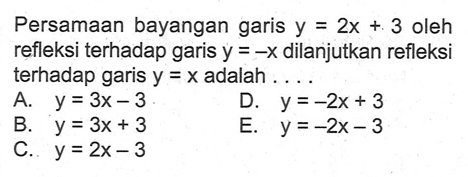 Persamaan bayangan garis y=2x+3 oleh refleksi terhadap garis y=-x dilanjutkan refleksi terhadap garis y=x adalah ....