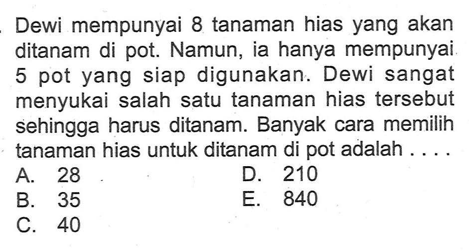 Dewi mempunyai 8 tanaman hias yang akan ditanam di pot. Namun, ia hanya mempunyai 5 pot yang siap digunakan. Dewi sangat menyukai salah satu tanaman hias tersebut sehingga harus ditanam. Banyak cara memilih tanaman hias untuk ditanam di pot adalah ....