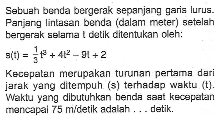 Sebuah benda bergerak sepanjang garis lurus. Panjang lintasan benda (dalam meter) setelah bergerak selama t detik ditentukan oleh:s(t)=1/3 t^3+4t^2-9t+2Kecepatan merupakan turunan pertama dari jarak yang ditempuh (s) terhadap waktu (t). Waktu yang dibutuhkan benda saat kecepatan mencapai  75 m /  detik adalah ... detik.