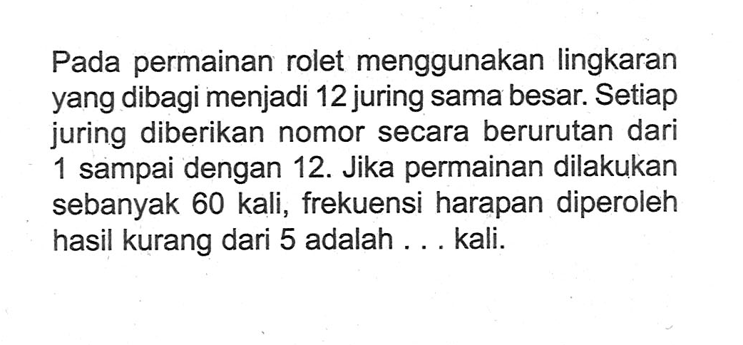 Pada permainan rolet menggunakan lingkaran yang dibagi menjadi 12 juring sama besar. Setiap juring diberikan nomor secara berurutan dari 1 sampai dengan 12 . Jika permainan dilakukan sebanyak 60 kali, frekuensi harapan diperoleh hasil kurang dari 5 adalah ... kali.