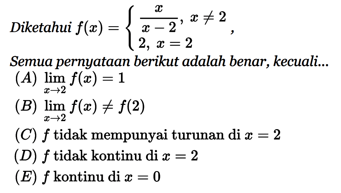 Diketahui f(x)={x/(x-2), x=/=2 2, x=2.Semua pernyataan berikut adalah benar, kecuali..(A) lim x ->2 f(x)=1 
(B) lim x ->2 f(x)=/=f(2) 
(C) f tidak mempunyai turunan di x=2 
(D) f tidak kontinu di x=2 
(E) f kontinu di x=0 