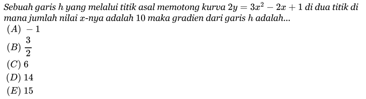 Sebuah garis h yang melalui titik asal memotong kurva 2y = 3x^2 - 2x + 1 di dua titik di mana jumlah nilai x-nya adalah 10 maka gradien dari garis h adalah.... (A) -1 (B) 3/2 (C) 6 (D) 14 (E) 15