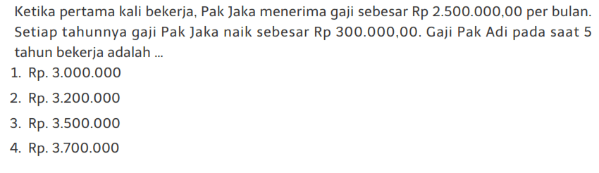 Ketika pertama kali bekerja, Pak Jaka menerima gaji sebesar Rp 2.500.000,00 per bulan. Setiap tahunnya gaji Pak Jaka naik sebesar Rp 300.000,00. Gaji Pak Adi pada saat 5 tahun bekerja adalah ... 1. Rp. 3.000.000 2. Rp. 3.200.000 3. Rp. 3.500.000 4. Rp. 3.700.000