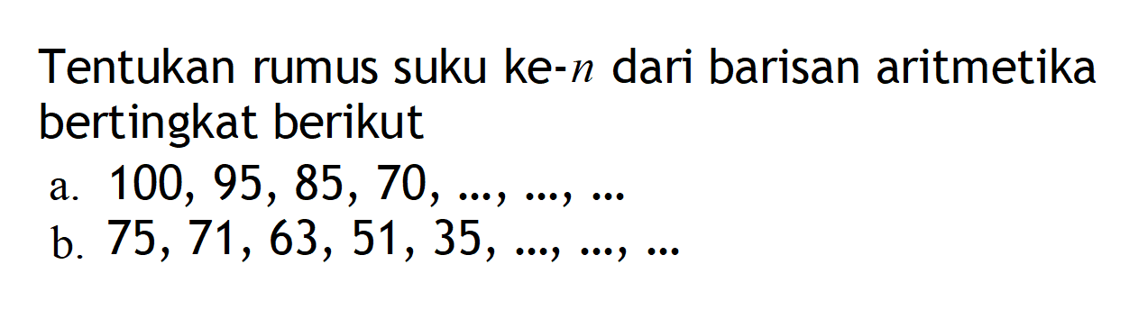 Tentukan rumus suku ke-n dari barisan aritmetika bertingkat berikut. a. 100, 95, 85, 70, ..., ..., ... b. 75, 71, 63, 51, 35, ..., ...., ...