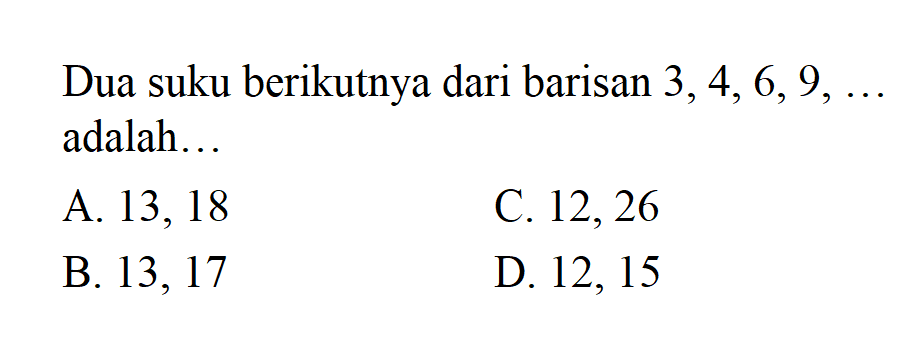 Dua suku berikutnya dari barisan 3,4,6,9, ... adalah ... 
 A. 13, 18 
 B. 13, 17 
 C. 12, 26 
 D. 12, 15