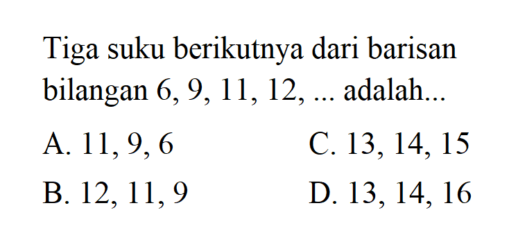 Tiga suku berikutnya dari barisan bilangan 6, 9, 11, 12, ... adalah... A. 11, 9, 6 C. 13, 14, 15 B. 12, 11, 9 D. 13, 14, 16