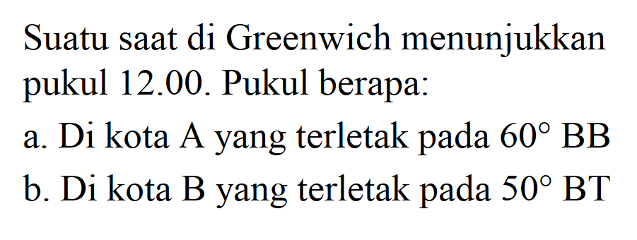 Suatu saat di Greenwich menunjukkan pukul 12.00. Pukul berapa:
a. Di kota A yang terletak pada 60 BB b. Di kota B yang terletak pada 50 BT