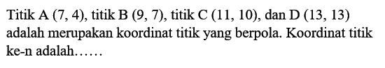 Titik A (7,4), titik B (9, 7), titik C (11, 10), dan D (13, 13) adalah merupakan koordinat titik yang berpola. Koordinat titik ke-n adalah ...