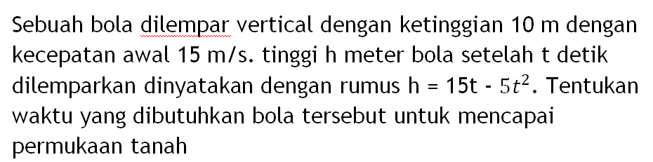 Sebuah bola dilempar vertical dengan ketinggian 10 m dengan kecepatan awal 15 m/s. tinggi h meter bola setelah t detik dilemparkan dinyatakan dengan rumus h = 15t - 5t^2 . Tentukan waktu yang dibutuhkan bola tersebut untuk mencapai permukaan tanah