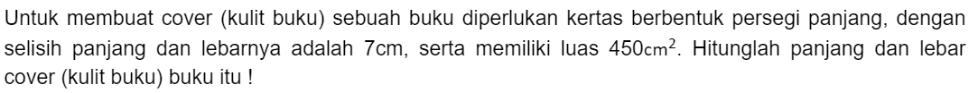 Untuk membuat cover (kulit buku) sebuah buku diperlukan kertas berbentuk persegi panjang, dengan selisih panjang dan lebarnya adalah 7 cm, serta memiliki luas 450 cm^2. Hitunglah panjang dan lebar cover (kulit buku) buku itu!