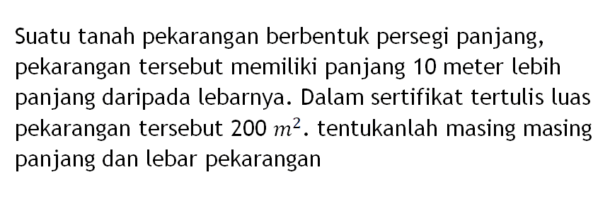 Suatu tanah pekarangan berbentuk persegi panjang, pekarangan tersebut memiliki panjang 10 meter lebih panjang daripada lebarnya. Dalam sertifikat tertulis luas pekarangan tersebut  200 m^2. tentukanlah masing masing panjang dan lebar pekarangan