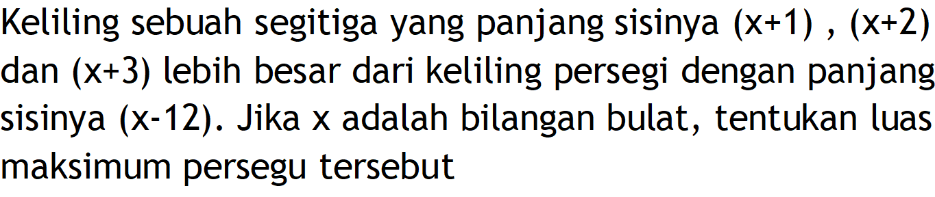 Keliling sebuah segitiga yang panjang sisinya (x+1), (x+2) dan (x+3) lebih besar dari keliling persegi dengan panjang sisinya (x-12) . Jika x adalah bilangan bulat, tentukan luas maksimum persegu tersebut