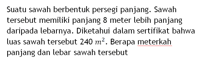 Suatu sawah berbentuk persegi panjang. Sawah tersebut memiliki panjang 8 meter lebih panjang daripada lebarnya. Diketahui dalam sertifikat bahwa luas sawah tersebut 240 m^2. Berapa meterkah panjang dan lebar sawah tersebut