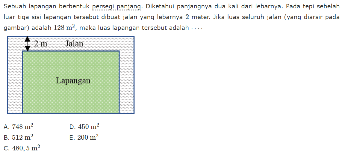 Sebuah lapangan berbentuk persegi panjang. Diketahui panjangnya dua kali dari lebarnya. Pada tepi sebelah luar tiga sisi lapangan tersebut dibuat jalan yang lebarnya 2 meter. Jika luas seluruh jalan (yang diarsir pada gambar) adalah 128 m^2, maka luas lapangan tersebut adalah.... A. 748 m^2 D. 450 m^2 B. 512 m^2 E. 200 m^2 C. 480,5 m^2