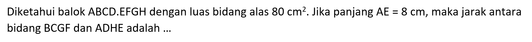 Diketahui balok ABCD.EFGH dengan luas bidang alas 80 cm^2. Jika panjang AE = 8 cm, maka jarak antara bidang BCGF dan ADHE adalah