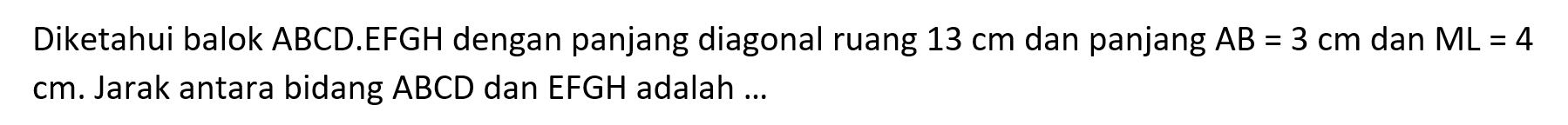 Diketahui balok ABCD.EFGH dengan panjang diagonal ruang 13 cm dan panjang AB=3 cm dan ML=4 cm. Jarak antara bidang ABCD dan EFGH adalah ....