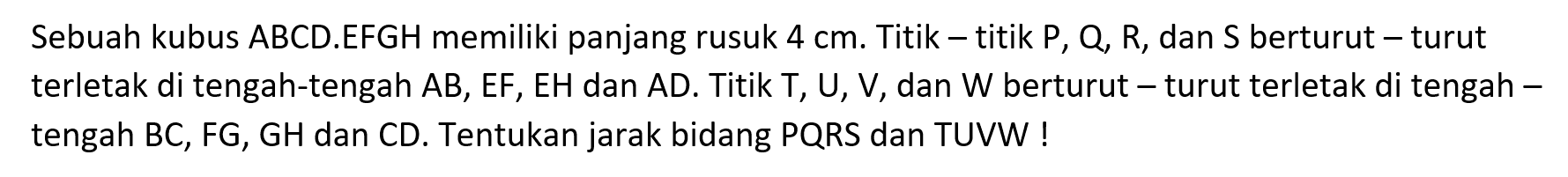 Sebuah kubus ABCD.EFGH memiliki panjang rusuk 4 cm. Titik-titik P, Q, R, dan S berturut-turut terletak di tengah-tengah AB, EF, EH dan AD. Titik T, U, V, dan W berturut-turut terletak di tengah tengah BC, FG, GH dan CD. Tentukan jarak bidang PQRS dan TUVW!