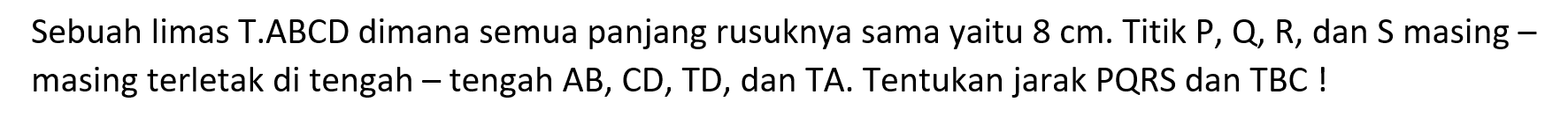 Sebuah limas T.ABCD dimana semua panjang rusuknya sama yaitu 8 cm. Titik P, Q, R, dan S masing-masing terletak di tengah-tengah AB, CD, TD, dan TA. Tentukan jarak PQRS dan TBC !