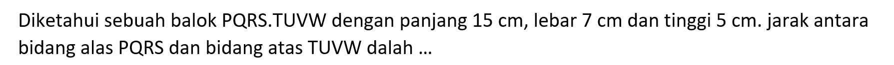 Diketahui sebuah balok PQRS.TUVW dengan panjang 15 cm, lebar 7 cm dan tinggi 5 cm. jarak antara bidang alas PQRS dan bidang atas TUVW dalah ...