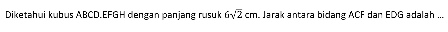 Diketahui kubus ABCD.EFGH dengan panjang rusuk 6 akar(2) cm. Jarak antara bidang ACF dan EDG adalah ...