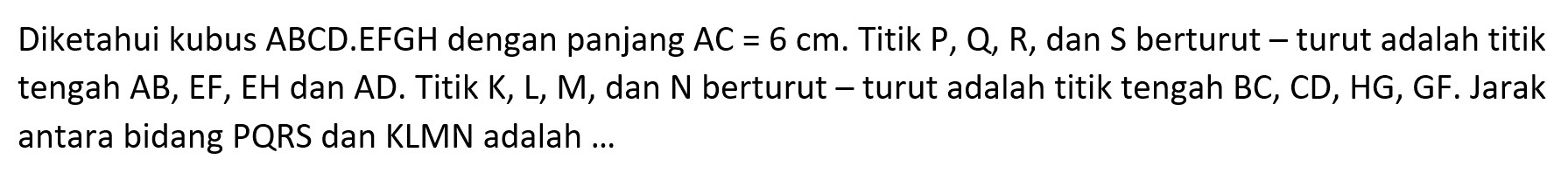 Diketahui kubus ABCD.EFGH dengan panjang AC=6 cm. Titik P, Q, R, dan S berturut turut adalah titik tengah AB, EF, EH dan AD. Titik K, L, M, dan N berturut turut adalah titik tengah BC, CD, HG, GF. Jarak antara bidang PQRS dan KLMN adalah ...