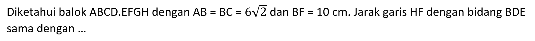 Diketahui balok ABCD.EFGH dengan AB = BC = 6akar(2) dan BF = 10 cm. Jarak garis HF dengan bidang BDE sama dengan