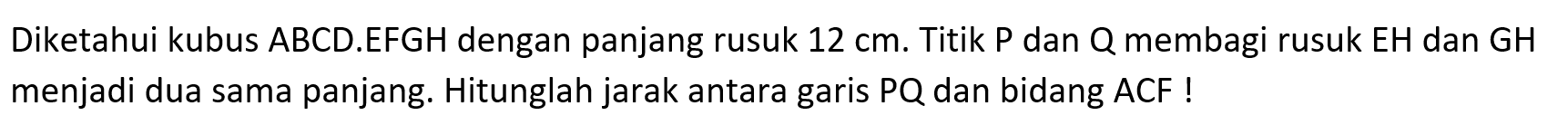 Diketahui kubus ABCD.EFGH dengan panjang rusuk 12 cm. Titik P dan Q membagi rusuk EH dan GH menjadi dua sama panjang. Hitunglah jarak antara garis PQ dan bidang ACF !