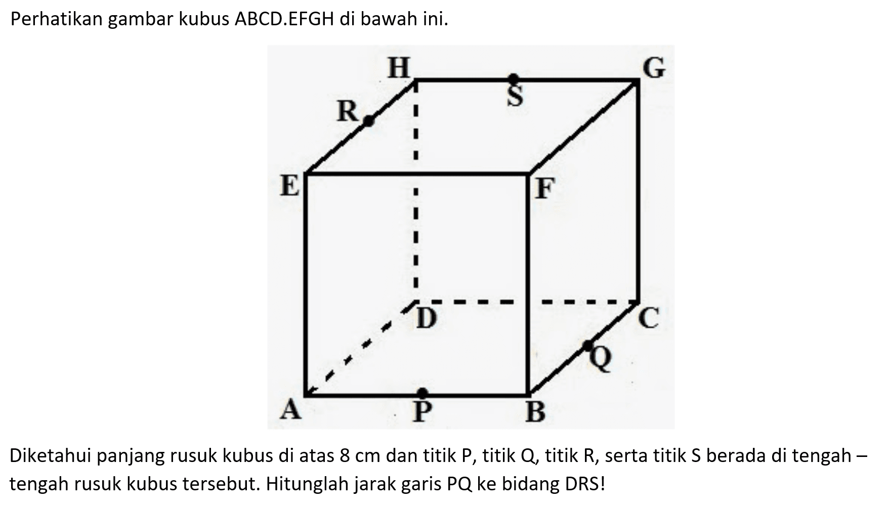 Perhatikan gambar kubus ABCD.EFGH di bawah ini. Diketahui panjang rusuk kubus di atas 8 cm dan titik P, titik Q, titik R, serta titik S berada di tengah-tengah rusuk kubus tersebut. Hitunglah jarak garis PQ ke bidang DRS!