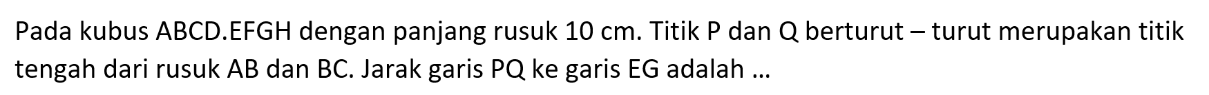 Pada kubus ABCD.EFGH dengan panjang rusuk 10 cm. Titik P dan Q berturut-turut merupakan titik tengah dari rusuk AB dan BC. Jarak garis PQ ke garis EG adalah ...