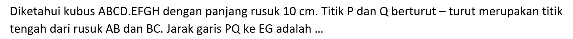 Diketahui kubus ABCD.EFGH dengan panjang rusuk 10 cm. Titik P dan Q berturut turut merupakan titik tengah dari rusuk AB dan BC. Jarak garis PQ ke EG adalah ...