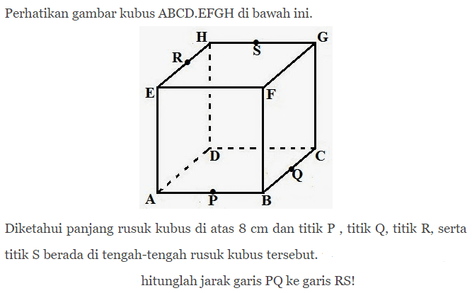 Perhatikan gambar kubus ABCD.EFGH di bawah ini. Diketahui panjang rusuk kubus di atas 8 cm dan titik P, titik Q, titik R, serta berada di tengah-tengah rusuk kubus tersebut. hitunglah jarak garis PQ ke garis RS!