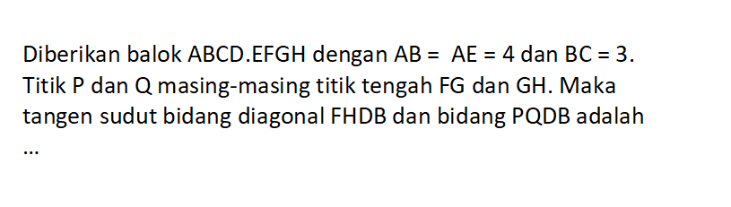 Diberikan balok ABCD.EFGH dengan AB=AE=4 dan BC=3. Titik P dan Q masing-masing titik tengah FG dan GH. Maka tangen sudut bidang diagonal FHDB dan bidang PQDB adalah ...