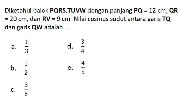 Diketahui balok PQRS.TUVW dengan panjang PQ = 12 cm, QR = 20 cm, dan RV = 9 cm. Nilai cosinus sudut antara garis TQ dan garis QW adalah ...