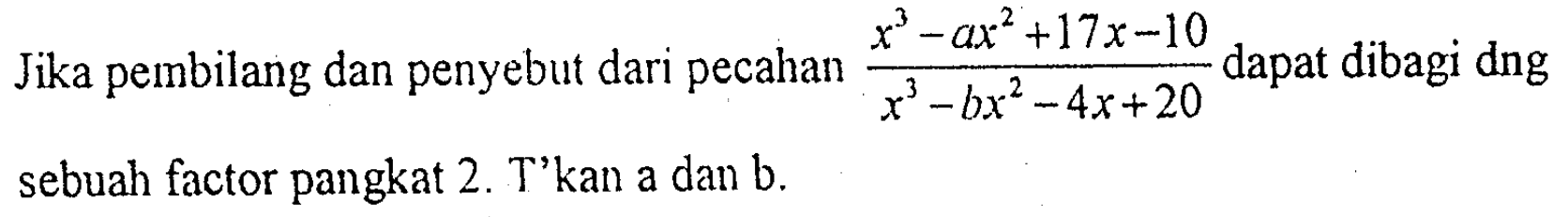 Jika pembilang dan penyebut dari pecahan (x^3 - ax^2 + 17x - 10)/(x^3 - bx^2 - 4x + 20)  dapat dibagi dng sebuah factor pangkat 2. T'kan a dan b.