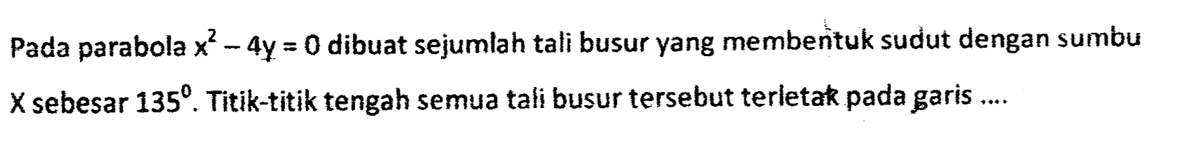 Pada parabola x^2 - 4 y=0 dibuat sejumlah tali busur yang membentuk sudut dengan sumbu X sebesar 135. Titik-titik tengah semua tali busur tersebut terletak pada garis ....