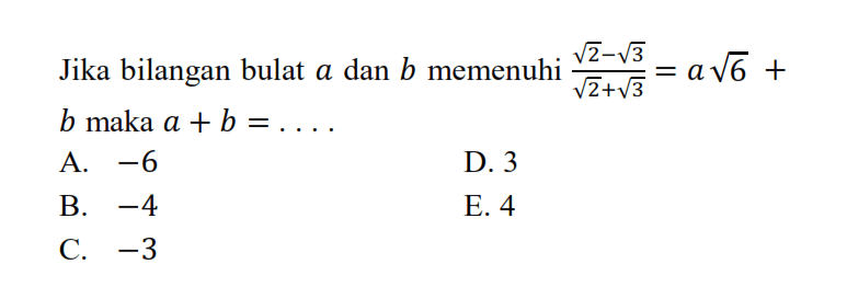 Jika bilangan bulat a dan b memenuhi (akar(2) - akar(3))/(akar(2) + akar(3)) = a akar(6) + b maka a + b =... A. -6 D. 3 B. -4 E. 4 C. -3