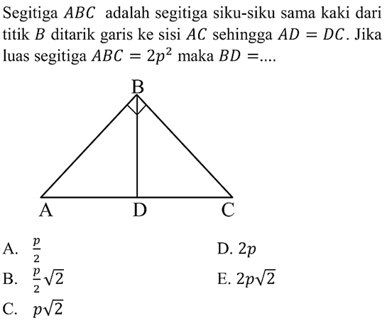 Segitiga  ABC  adalah segitiga siku-siku sama kaki dari titik  B  ditarik garis ke sisi  AC  sehingga  AD=DC . Jika luas segitiga  ABC=2 p^2  maka  BD=... .A.  p/2 D.  2 p B.  p/2 akar(2) E.  2 p akar(2) C.  p akar(2) 