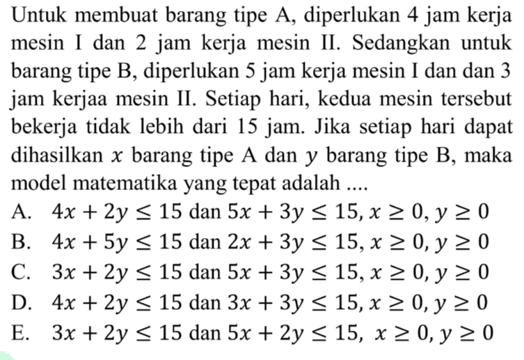 Untuk membuat barang tipe A, diperlukan 4 jam kerja mesin [ dan 2 jam kerja mesin II. Sedangkan untuk barang tipe B, diperlukan 5 jam kerja mesin [ dan dan 3 jam kerjaa mesin II. Setiap hari, kedua mesin tersebut bekerja tidak lebih dari 15 jam: Jika setiap hari dapat dihasilkan x barang tipe A dan y barang tipe B, maka model matematika yang tepat adalah