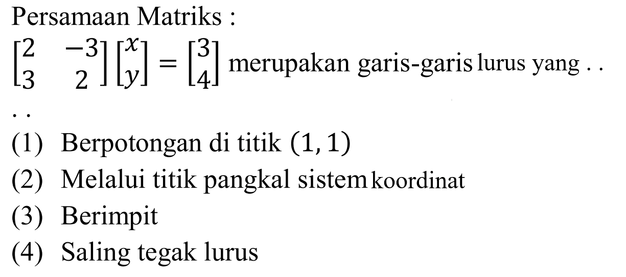 Persamaan Matriks [2 -3 3 2][x y]=[3 4] merupakan garis-garis lurus yang .... (1) Berpotongan di titik (1,1) (2) Melalui titik pangkal sistemkoordinat (3) Berimpit (4) Saling tegak lurus