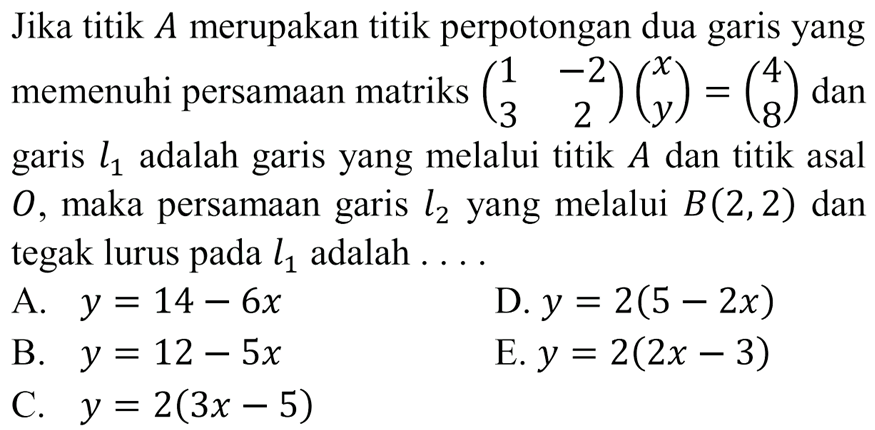 Jika titik A merupakan titik perpotongan dua garis yang memenuhi persamaan matriks (1 -2 3 2)(x y)=(4 8) dan garis l1 adalah garis yang melalui titik A dan titik asal O, maka persamaan garis l2 yang melalui B(2,2) dan tegak lurus pada l1 adalah....