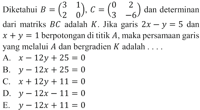 Diketahui B=(3 1 2 0), C=(0 2 3 -6) dan determinan dari matriks BC adalah K. Jika grais 2x-y=5 dan x+y=1 berpotongan di titik A, maka persamaan garis yang melalui A dan bergradien K adalah . . . .