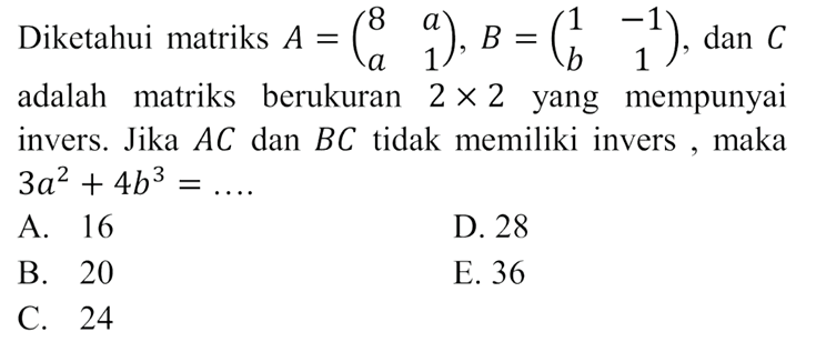 Diketahui matriks A=(8 a a 1), B=(1 -1 b 1), dan C adalah matriks berukuran 2x2 yang mempunyai invers. Jika AC dan BC tidak memiliki invers , maka 3a^2+4b^3=....