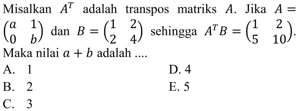Misalkan A^T adalah transpos matriks A. Jika A=(a 1 0 b) dan B=(1 2 2 4) sehingga A^T B=(1 2 5 10). Maka nilai a+b adalah....