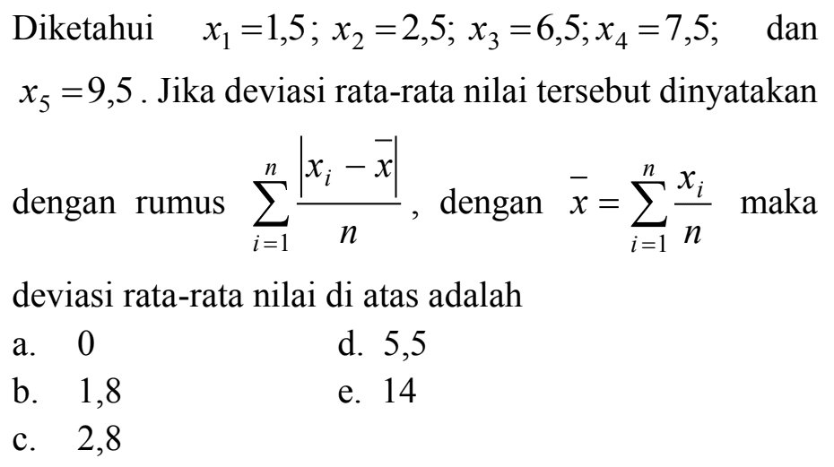 Diketahui x1=1,5; x2=2,5; x3=6,5; x4=7,5; dan x5=9,5. Jika deviasi rata-rata nilai tersebut dinyatakan dengan rumus sigma i=1 n |xi-x|/n, dengan x=sigma i=1 n xi/n maka deviasi rata-rata nilai di atas adalah 