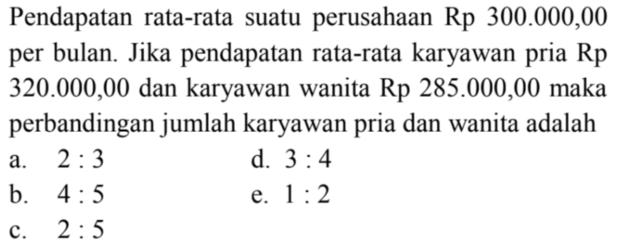 Pendapatan rata-rata suatu perusahaan Rp 300.000,00 per bulan. Jika pendapatan rata-rata karyawan pria Rp 320.000,00 dan karyawan wanita Rp 285.000,00 maka perbandingan jumlah karyawan pria dan wanita adalah